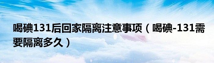 喝碘131后回家隔離注意事項（喝碘-131需要隔離多久）