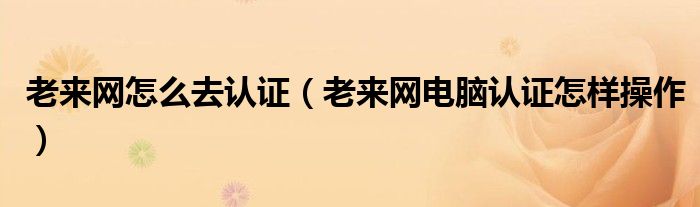 老來網(wǎng)怎么去認證（老來網(wǎng)電腦認證怎樣操作）