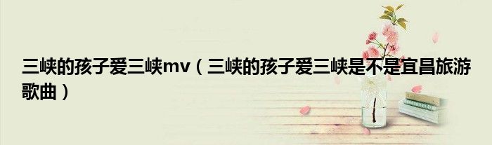 三峽的孩子愛三峽mv（三峽的孩子愛三峽是不是宜昌旅游歌曲）