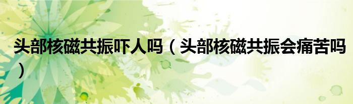 頭部核磁共振嚇人嗎（頭部核磁共振會痛苦嗎）