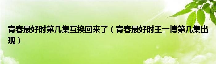 青春最好時(shí)第幾集互換回來了（青春最好時(shí)王一博第幾集出現(xiàn)）