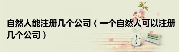 自然人能注冊(cè)幾個(gè)公司（一個(gè)自然人可以注冊(cè)幾個(gè)公司）