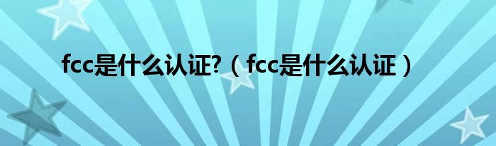 fcc是什么認(rèn)證?（fcc是什么認(rèn)證）
