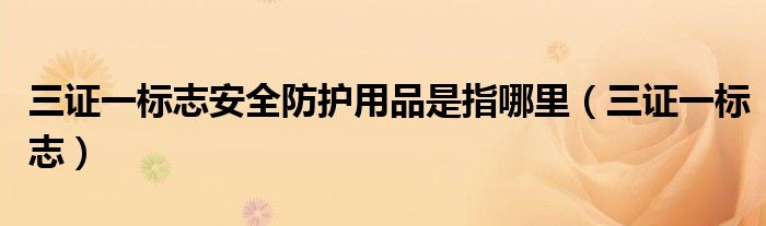 三證一標(biāo)志安全防護(hù)用品是指哪里（三證一標(biāo)志）