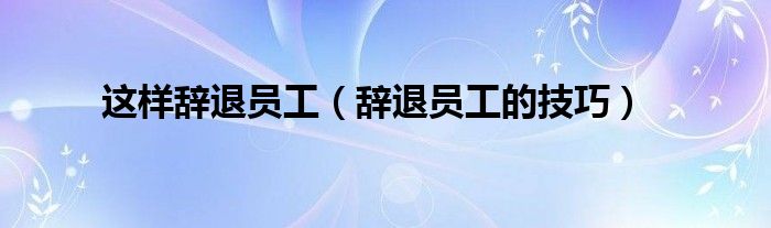 這樣辭退員工（辭退員工的技巧）