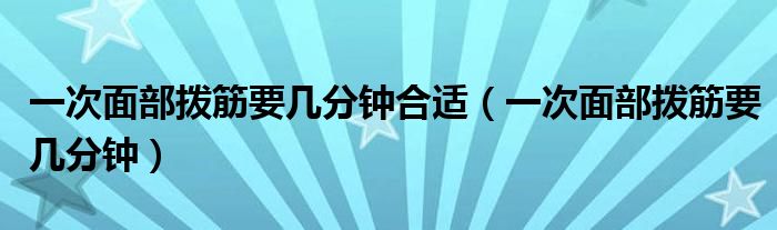 一次面部撥筋要幾分鐘合適（一次面部撥筋要幾分鐘）