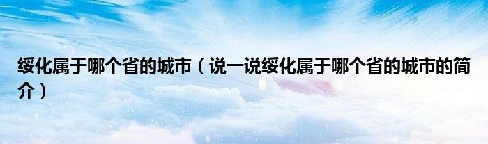 綏化屬于哪個(gè)省的城市（說(shuō)一說(shuō)綏化屬于哪個(gè)省的城市的簡(jiǎn)介）