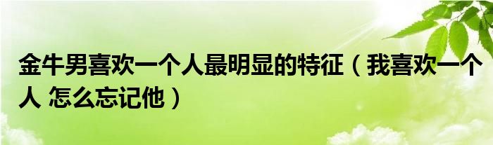 金牛男喜歡一個人最明顯的特征（我喜歡一個人 怎么忘記他）
