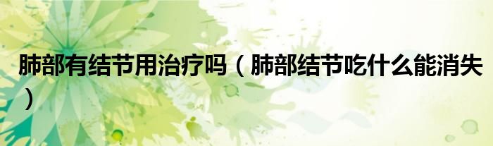 肺部有結(jié)節(jié)用治療嗎（肺部結(jié)節(jié)吃什么能消失）