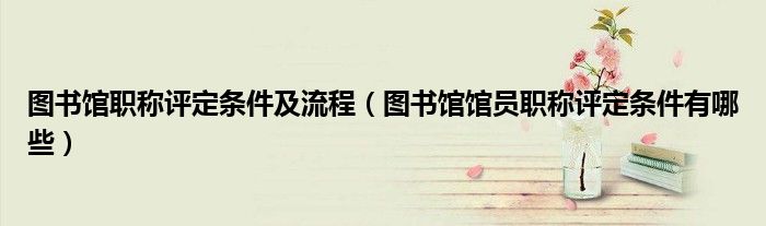 圖書館職稱評定條件及流程（圖書館館員職稱評定條件有哪些）