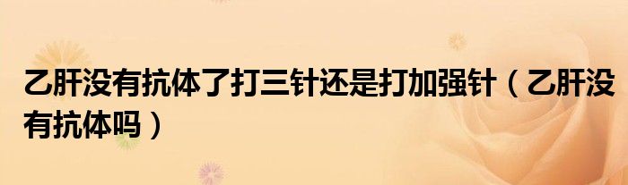 乙肝沒(méi)有抗體了打三針還是打加強(qiáng)針（乙肝沒(méi)有抗體嗎）