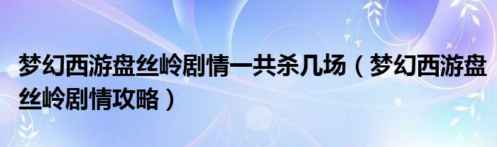 夢(mèng)幻西游盤絲嶺劇情一共殺幾場(chǎng)（夢(mèng)幻西游盤絲嶺劇情攻略）