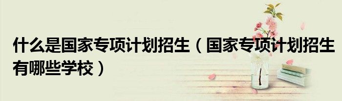 什么是國家專項計劃招生（國家專項計劃招生有哪些學(xué)校）