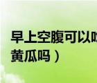 早上空腹可以吃黃瓜嗎牛奶（早上空腹可以吃黃瓜嗎）