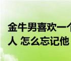金牛男喜歡一個(gè)人最明顯的特征（我喜歡一個(gè)人 怎么忘記他）