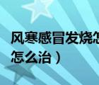 風(fēng)寒感冒發(fā)燒怎么治療效果好（風(fēng)寒感冒發(fā)燒怎么治）