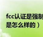 fcc認證是強制嗎（什么是FCC認證 以及流程是怎么樣的）