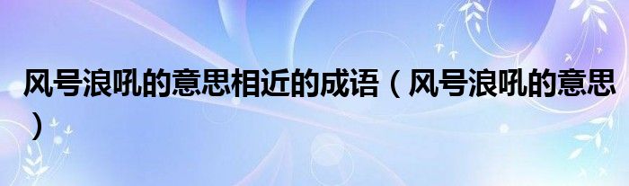 風(fēng)號(hào)浪吼的意思相近的成語(yǔ)（風(fēng)號(hào)浪吼的意思）