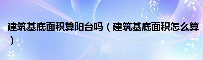 建筑基底面積算陽臺嗎（建筑基底面積怎么算）