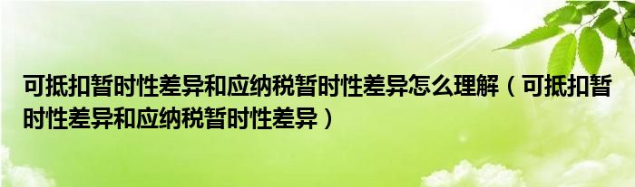 可抵扣暫時性差異和應(yīng)納稅暫時性差異怎么理解（可抵扣暫時性差異和應(yīng)納稅暫時性差異）