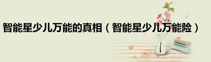 智能星少兒萬能的真相（智能星少兒萬能險(xiǎn)）