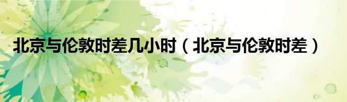 北京與倫敦時差幾小時（北京與倫敦時差）