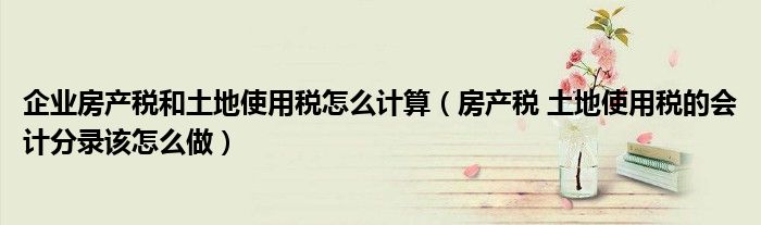 企業(yè)房產(chǎn)稅和土地使用稅怎么計(jì)算（房產(chǎn)稅 土地使用稅的會(huì)計(jì)分錄該怎么做）