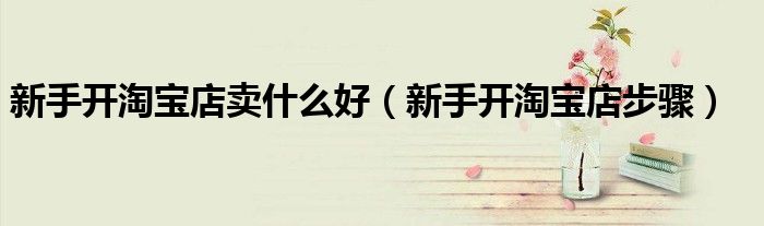 新手開(kāi)淘寶店賣什么好（新手開(kāi)淘寶店步驟）