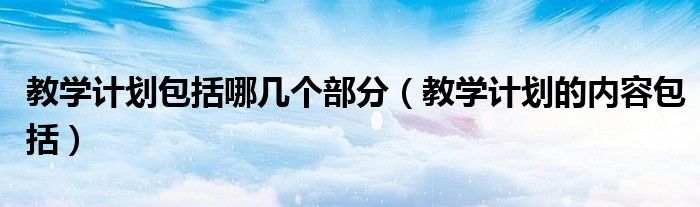 教學(xué)計(jì)劃包括哪幾個(gè)部分（教學(xué)計(jì)劃的內(nèi)容包括）