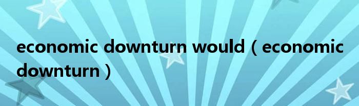 economic downturn would（economic downturn）