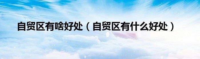 自貿(mào)區(qū)有啥好處（自貿(mào)區(qū)有什么好處）