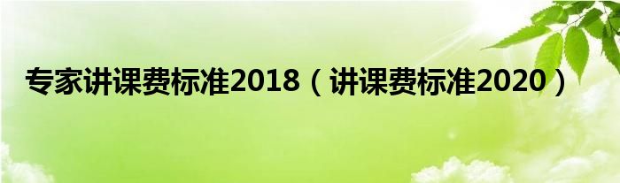 專家講課費(fèi)標(biāo)準(zhǔn)2018（講課費(fèi)標(biāo)準(zhǔn)2020）