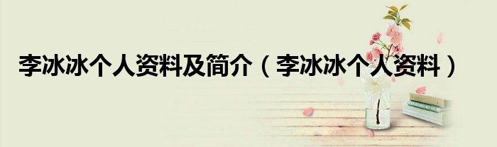 李冰冰個(gè)人資料及簡介（李冰冰個(gè)人資料）