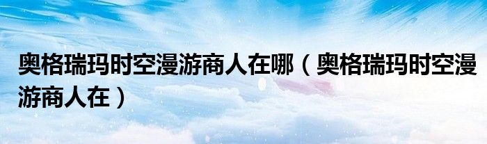 奧格瑞瑪時(shí)空漫游商人在哪（奧格瑞瑪時(shí)空漫游商人在）