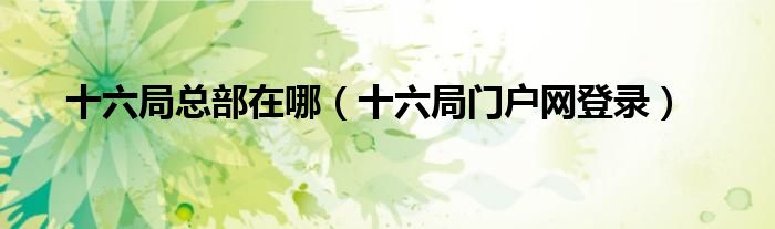 十六局總部在哪（十六局門戶網(wǎng)登錄）