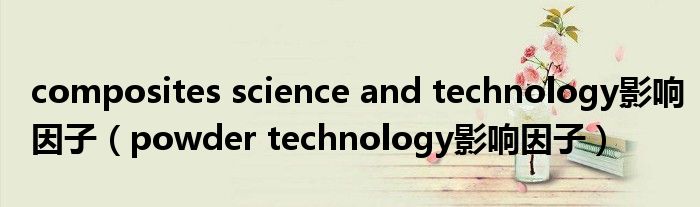 composites science and technology影響因子（powder technology影響因子）