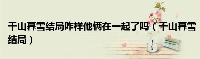 千山暮雪結(jié)局咋樣他倆在一起了嗎（千山暮雪結(jié)局）