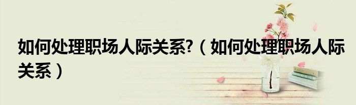 如何處理職場人際關系?（如何處理職場人際關系）