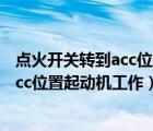 點(diǎn)火開關(guān)轉(zhuǎn)到acc位置起動(dòng)機(jī)工作對(duì)不對(duì)（將點(diǎn)火開關(guān)轉(zhuǎn)到acc位置起動(dòng)機(jī)工作）