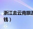 浙江去云南旅游要多少錢（去云南旅游要多少錢）
