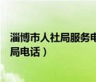 淄博市人社局服務(wù)電話（山東省淄博市人力資源和社會(huì)保障局電話）