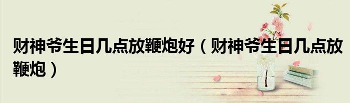 財(cái)神爺生日幾點(diǎn)放鞭炮好（財(cái)神爺生日幾點(diǎn)放鞭炮）