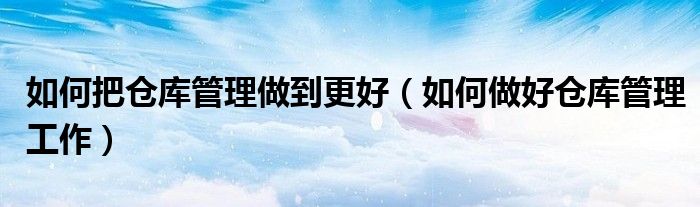 如何把倉(cāng)庫(kù)管理做到更好（如何做好倉(cāng)庫(kù)管理工作）