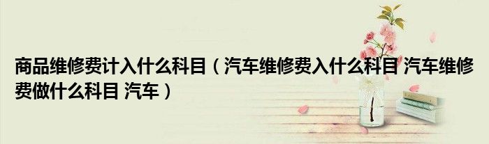 商品維修費計入什么科目（汽車維修費入什么科目 汽車維修費做什么科目 汽車）