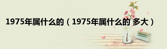 1975年屬什么的（1975年屬什么的 多大）