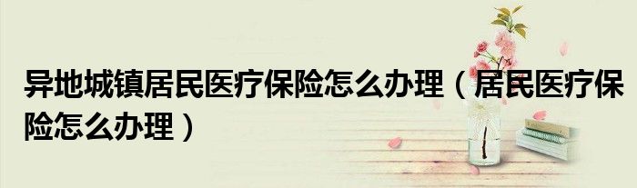 異地城鎮(zhèn)居民醫(yī)療保險怎么辦理（居民醫(yī)療保險怎么辦理）