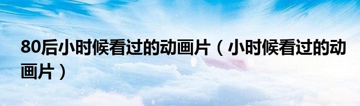 80后小時(shí)候看過(guò)的動(dòng)畫(huà)片（小時(shí)候看過(guò)的動(dòng)畫(huà)片）