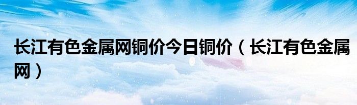 長江有色金屬網(wǎng)銅價今日銅價（長江有色金屬網(wǎng)）