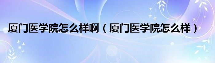 廈門醫(yī)學院怎么樣?。◤B門醫(yī)學院怎么樣）