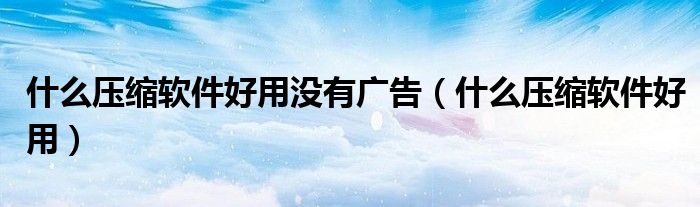 什么壓縮軟件好用沒(méi)有廣告（什么壓縮軟件好用）